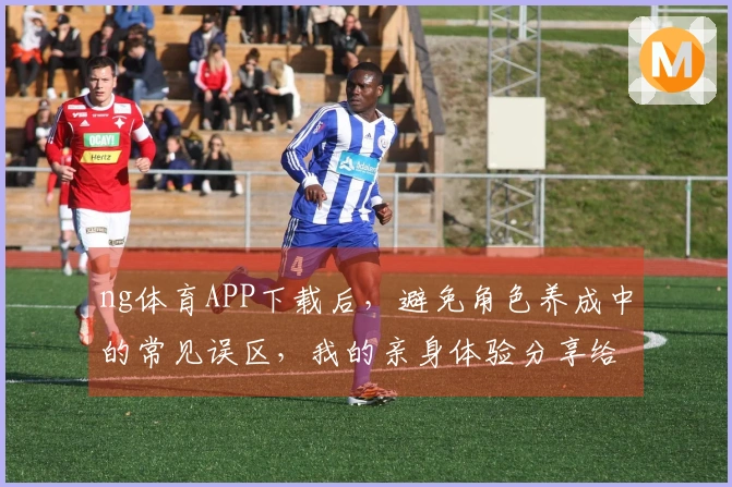ng体育APP下载后，避免角色养成中的常见误区，我的亲身体验分享给你