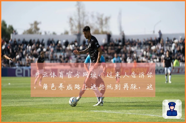 开云体育官方网址，过来人告诉你，角色养成路上这些坑别再踩，这样养才高效！