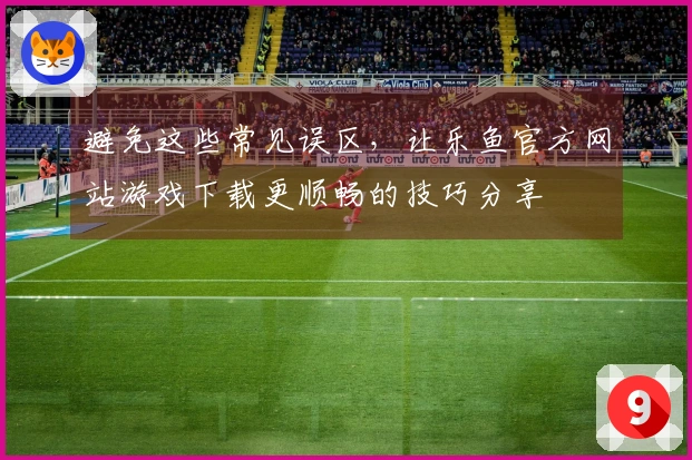避免这些常见误区，让乐鱼官方网站游戏下载更顺畅的技巧分享