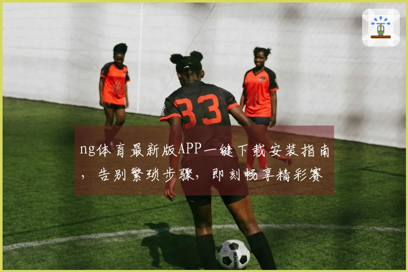ng体育最新版APP一键下载安装指南，告别繁琐步骤，即刻畅享精彩赛事！
