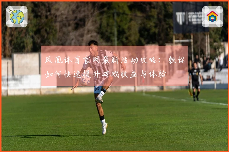 凤凰体育官网最新活动攻略：教你如何快速提升游戏收益与体验