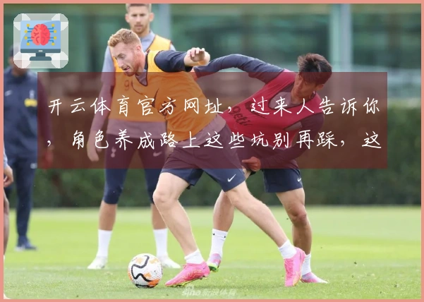 开云体育官方网址，过来人告诉你，角色养成路上这些坑别再踩，这样养才高效！