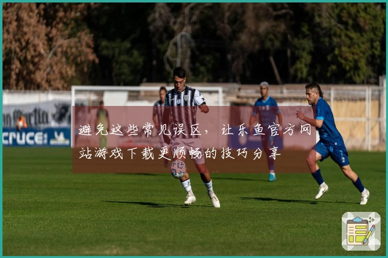 避免这些常见误区，让乐鱼官方网站游戏下载更顺畅的技巧分享