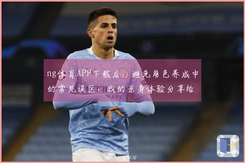 ng体育APP下载后，避免角色养成中的常见误区，我的亲身体验分享给你